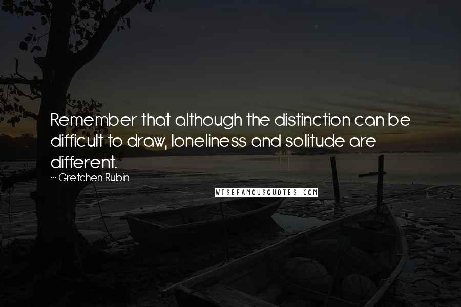 Gretchen Rubin Quotes: Remember that although the distinction can be difficult to draw, loneliness and solitude are different.