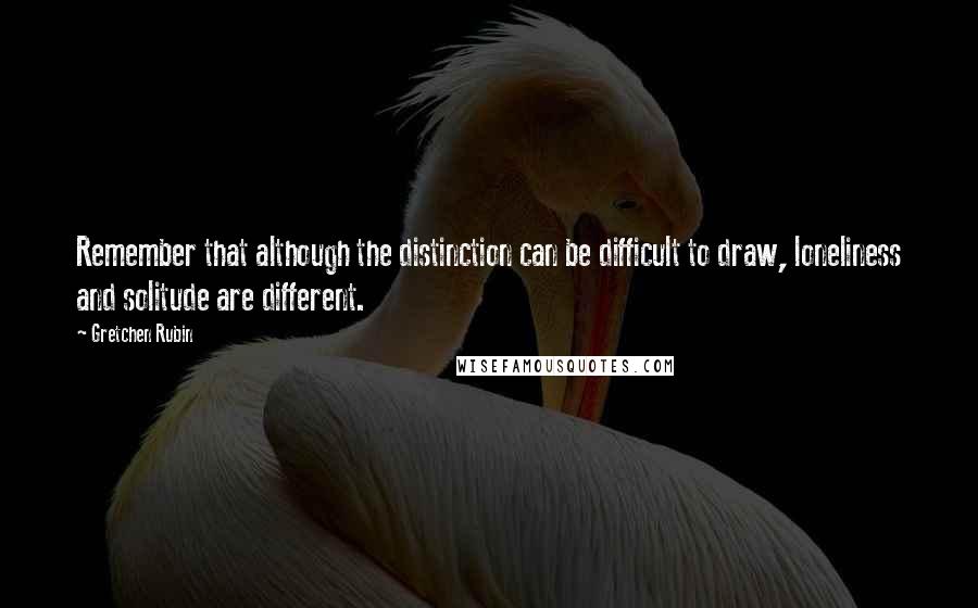 Gretchen Rubin Quotes: Remember that although the distinction can be difficult to draw, loneliness and solitude are different.