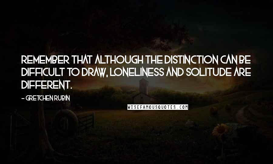 Gretchen Rubin Quotes: Remember that although the distinction can be difficult to draw, loneliness and solitude are different.