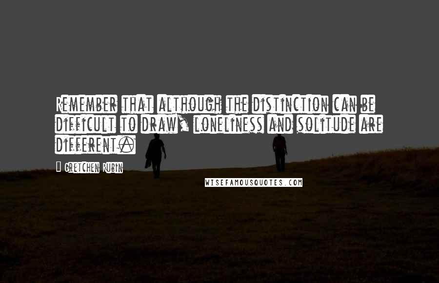 Gretchen Rubin Quotes: Remember that although the distinction can be difficult to draw, loneliness and solitude are different.