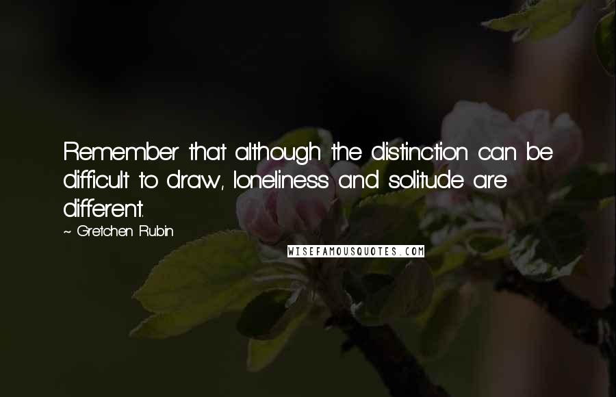 Gretchen Rubin Quotes: Remember that although the distinction can be difficult to draw, loneliness and solitude are different.