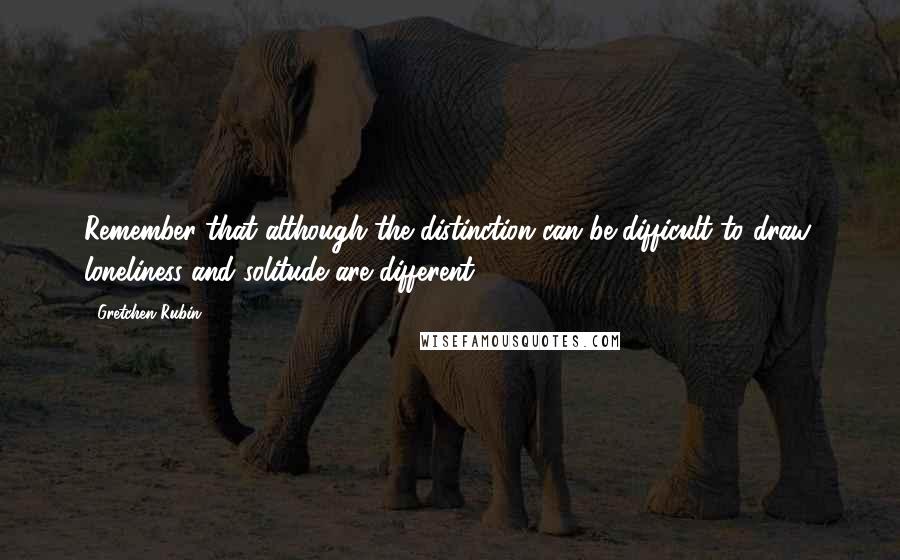 Gretchen Rubin Quotes: Remember that although the distinction can be difficult to draw, loneliness and solitude are different.