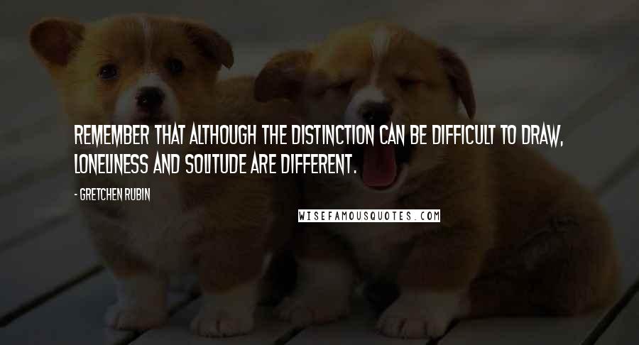Gretchen Rubin Quotes: Remember that although the distinction can be difficult to draw, loneliness and solitude are different.