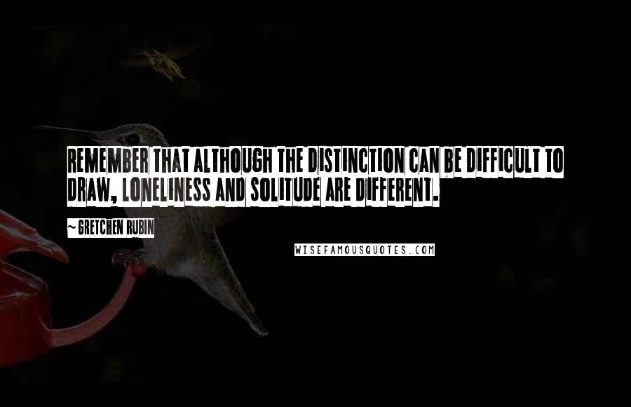 Gretchen Rubin Quotes: Remember that although the distinction can be difficult to draw, loneliness and solitude are different.