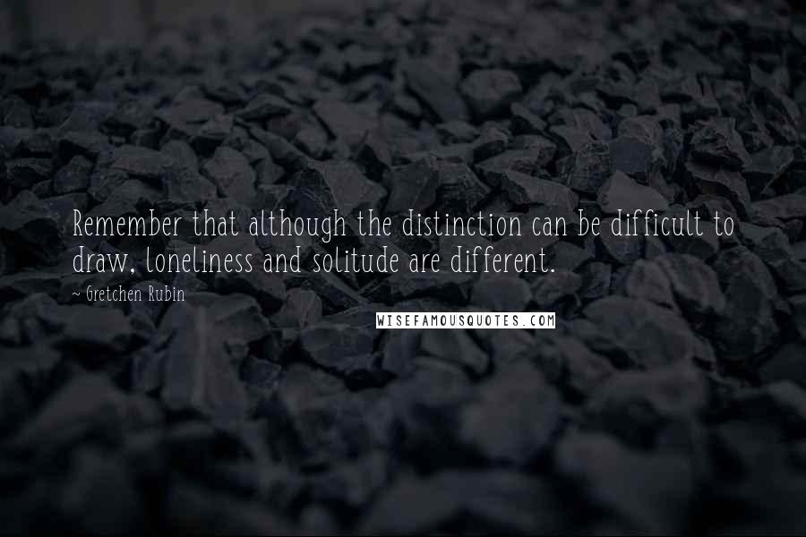 Gretchen Rubin Quotes: Remember that although the distinction can be difficult to draw, loneliness and solitude are different.