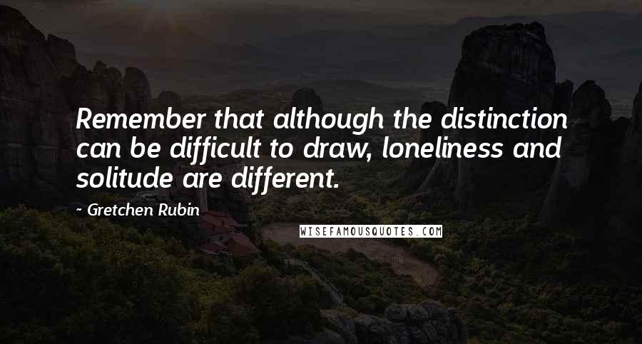 Gretchen Rubin Quotes: Remember that although the distinction can be difficult to draw, loneliness and solitude are different.