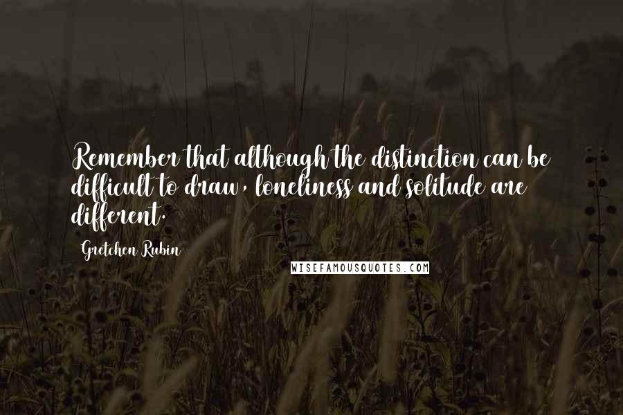 Gretchen Rubin Quotes: Remember that although the distinction can be difficult to draw, loneliness and solitude are different.