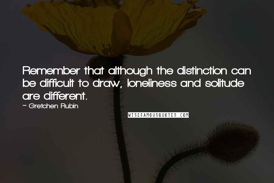 Gretchen Rubin Quotes: Remember that although the distinction can be difficult to draw, loneliness and solitude are different.