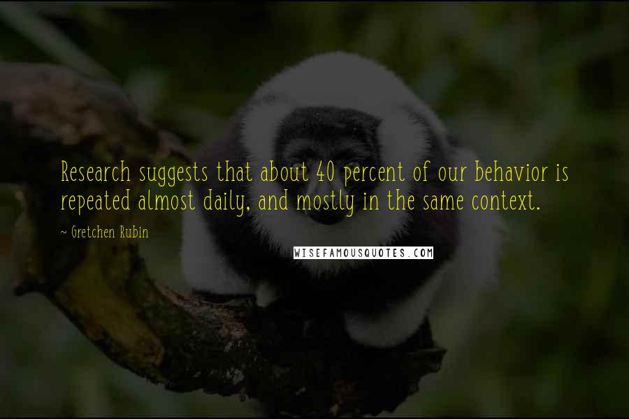 Gretchen Rubin Quotes: Research suggests that about 40 percent of our behavior is repeated almost daily, and mostly in the same context.