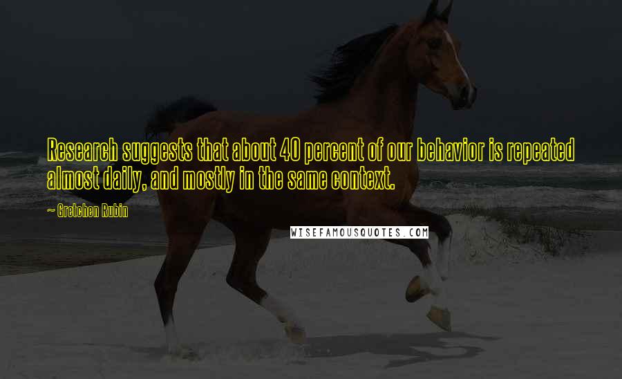 Gretchen Rubin Quotes: Research suggests that about 40 percent of our behavior is repeated almost daily, and mostly in the same context.