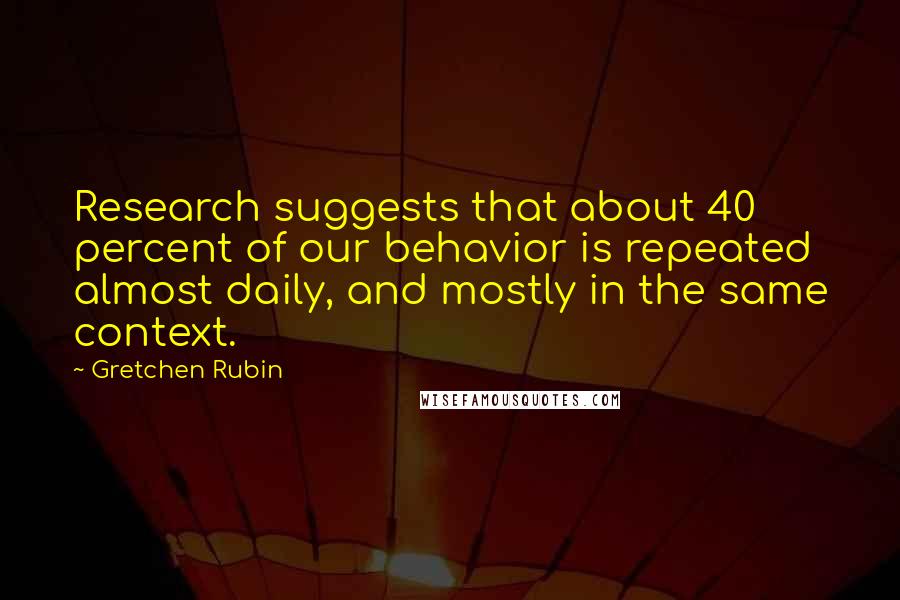 Gretchen Rubin Quotes: Research suggests that about 40 percent of our behavior is repeated almost daily, and mostly in the same context.