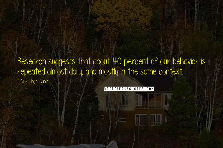 Gretchen Rubin Quotes: Research suggests that about 40 percent of our behavior is repeated almost daily, and mostly in the same context.