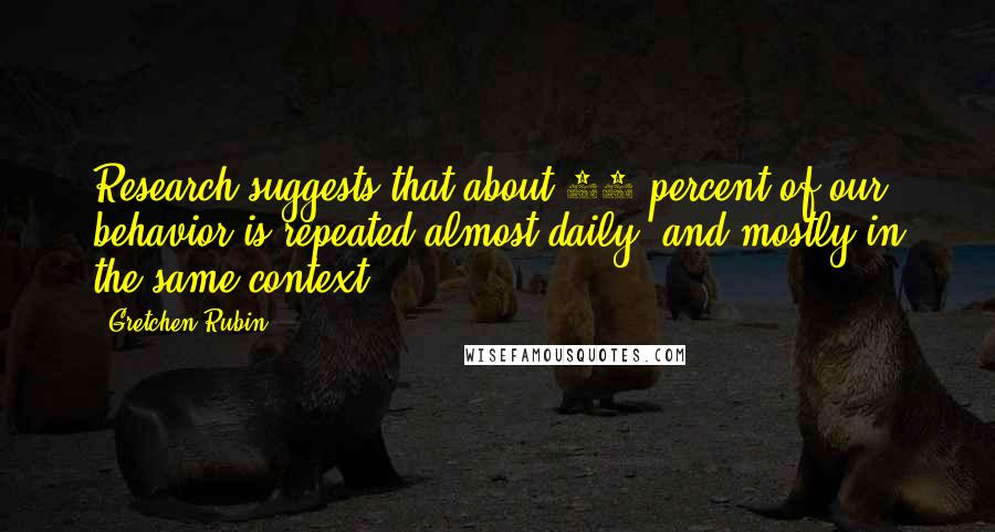 Gretchen Rubin Quotes: Research suggests that about 40 percent of our behavior is repeated almost daily, and mostly in the same context.