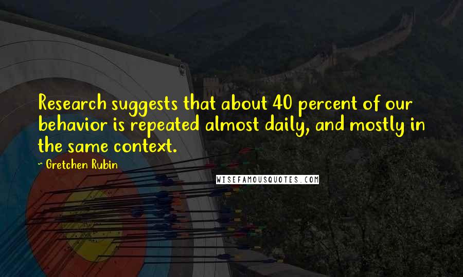 Gretchen Rubin Quotes: Research suggests that about 40 percent of our behavior is repeated almost daily, and mostly in the same context.