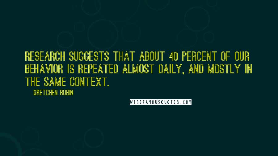 Gretchen Rubin Quotes: Research suggests that about 40 percent of our behavior is repeated almost daily, and mostly in the same context.