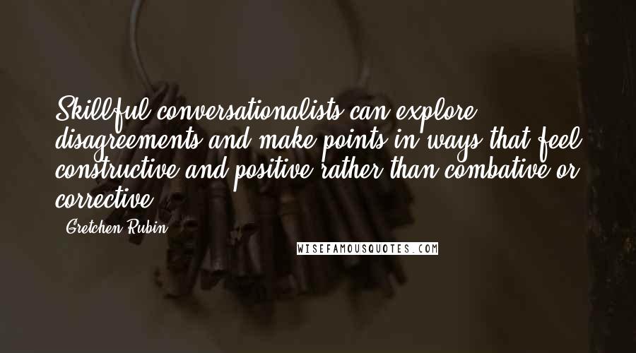 Gretchen Rubin Quotes: Skillful conversationalists can explore disagreements and make points in ways that feel constructive and positive rather than combative or corrective.