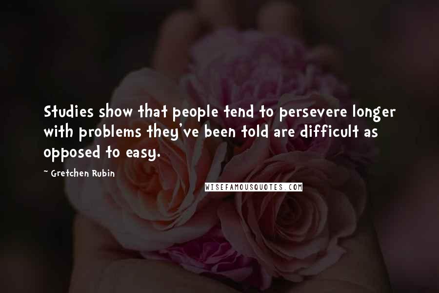 Gretchen Rubin Quotes: Studies show that people tend to persevere longer with problems they've been told are difficult as opposed to easy.
