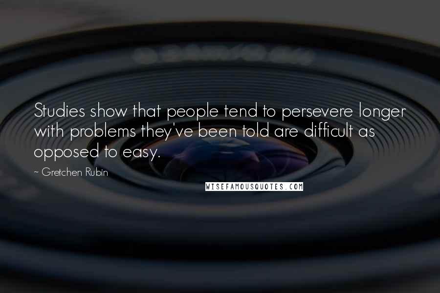 Gretchen Rubin Quotes: Studies show that people tend to persevere longer with problems they've been told are difficult as opposed to easy.