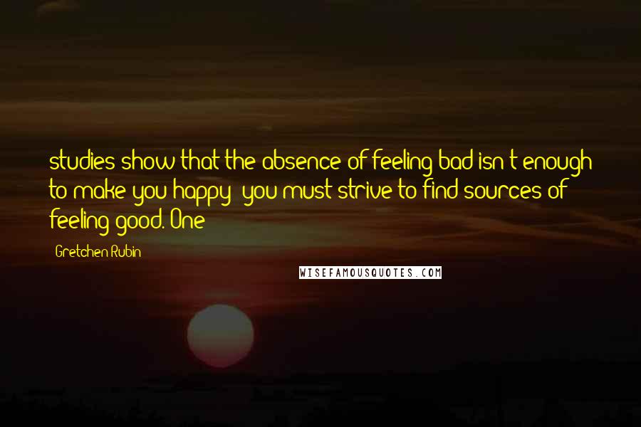 Gretchen Rubin Quotes: studies show that the absence of feeling bad isn't enough to make you happy; you must strive to find sources of feeling good. One