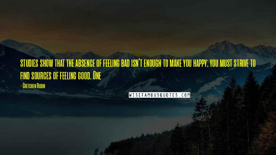 Gretchen Rubin Quotes: studies show that the absence of feeling bad isn't enough to make you happy; you must strive to find sources of feeling good. One