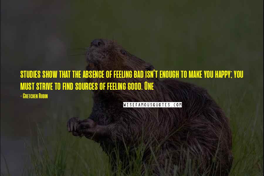 Gretchen Rubin Quotes: studies show that the absence of feeling bad isn't enough to make you happy; you must strive to find sources of feeling good. One