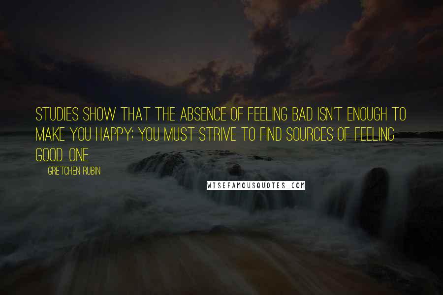 Gretchen Rubin Quotes: studies show that the absence of feeling bad isn't enough to make you happy; you must strive to find sources of feeling good. One