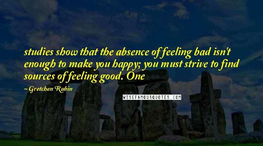 Gretchen Rubin Quotes: studies show that the absence of feeling bad isn't enough to make you happy; you must strive to find sources of feeling good. One