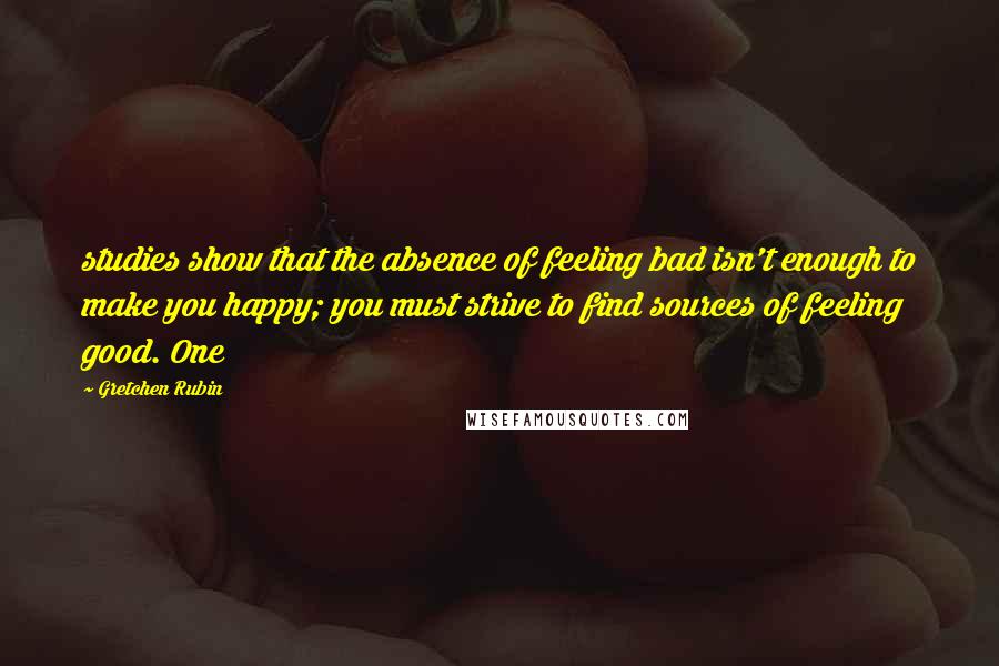 Gretchen Rubin Quotes: studies show that the absence of feeling bad isn't enough to make you happy; you must strive to find sources of feeling good. One