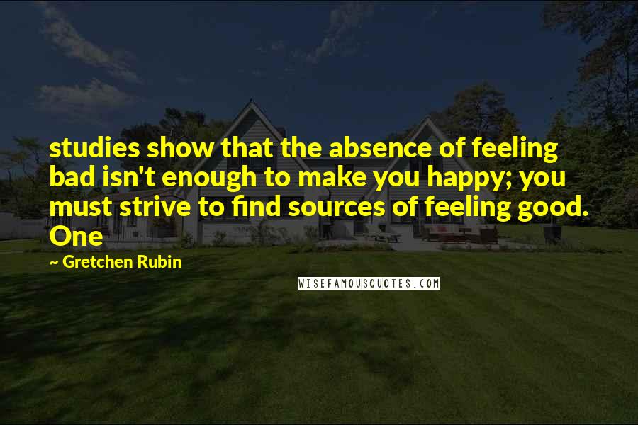 Gretchen Rubin Quotes: studies show that the absence of feeling bad isn't enough to make you happy; you must strive to find sources of feeling good. One