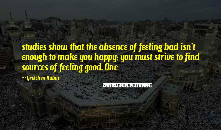 Gretchen Rubin Quotes: studies show that the absence of feeling bad isn't enough to make you happy; you must strive to find sources of feeling good. One