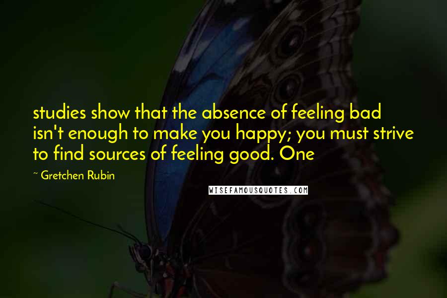 Gretchen Rubin Quotes: studies show that the absence of feeling bad isn't enough to make you happy; you must strive to find sources of feeling good. One