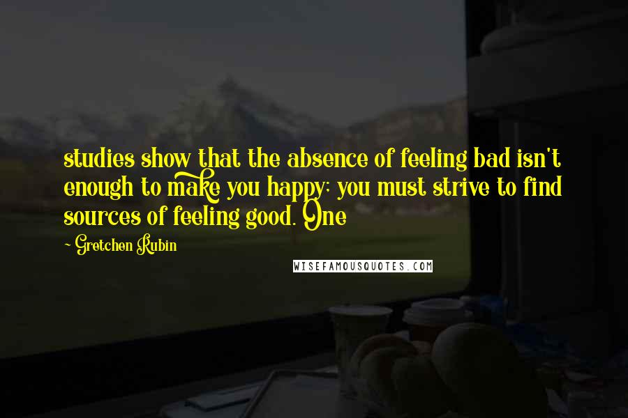 Gretchen Rubin Quotes: studies show that the absence of feeling bad isn't enough to make you happy; you must strive to find sources of feeling good. One