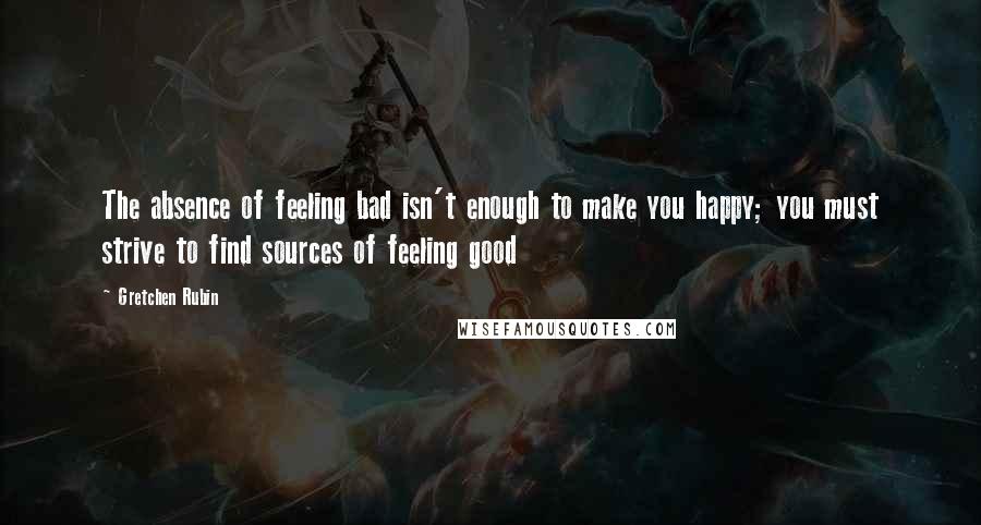 Gretchen Rubin Quotes: The absence of feeling bad isn't enough to make you happy; you must strive to find sources of feeling good