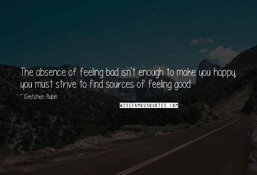 Gretchen Rubin Quotes: The absence of feeling bad isn't enough to make you happy; you must strive to find sources of feeling good