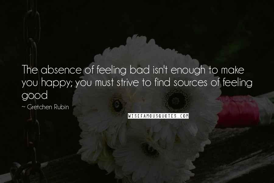 Gretchen Rubin Quotes: The absence of feeling bad isn't enough to make you happy; you must strive to find sources of feeling good