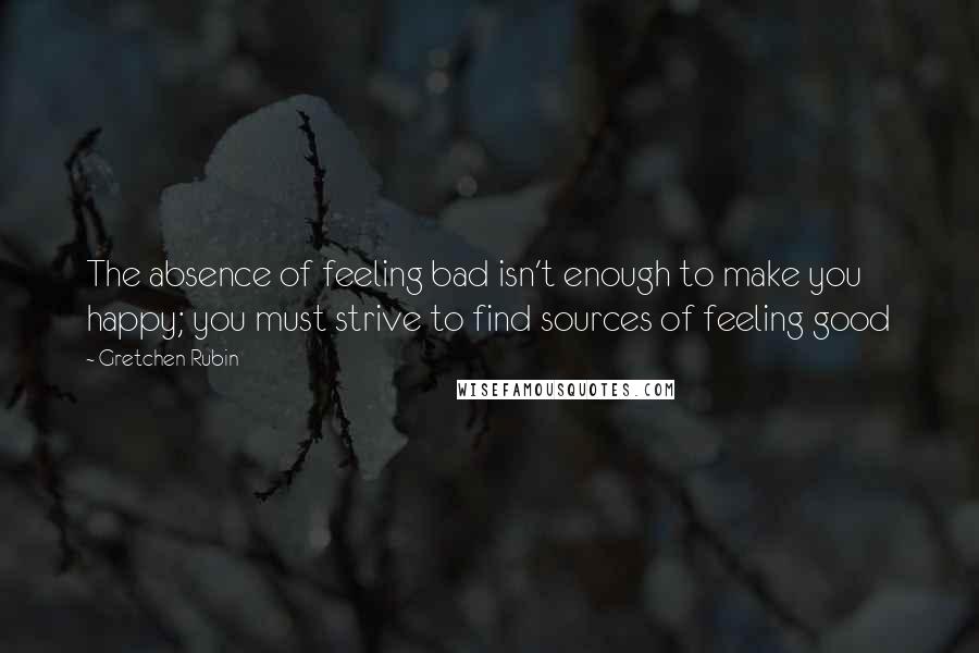 Gretchen Rubin Quotes: The absence of feeling bad isn't enough to make you happy; you must strive to find sources of feeling good