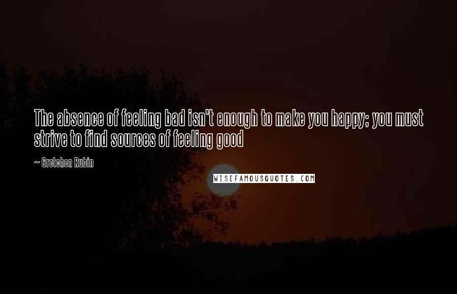 Gretchen Rubin Quotes: The absence of feeling bad isn't enough to make you happy; you must strive to find sources of feeling good