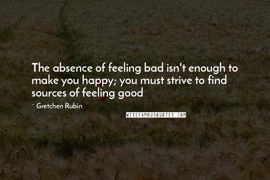 Gretchen Rubin Quotes: The absence of feeling bad isn't enough to make you happy; you must strive to find sources of feeling good