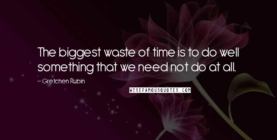 Gretchen Rubin Quotes: The biggest waste of time is to do well something that we need not do at all.