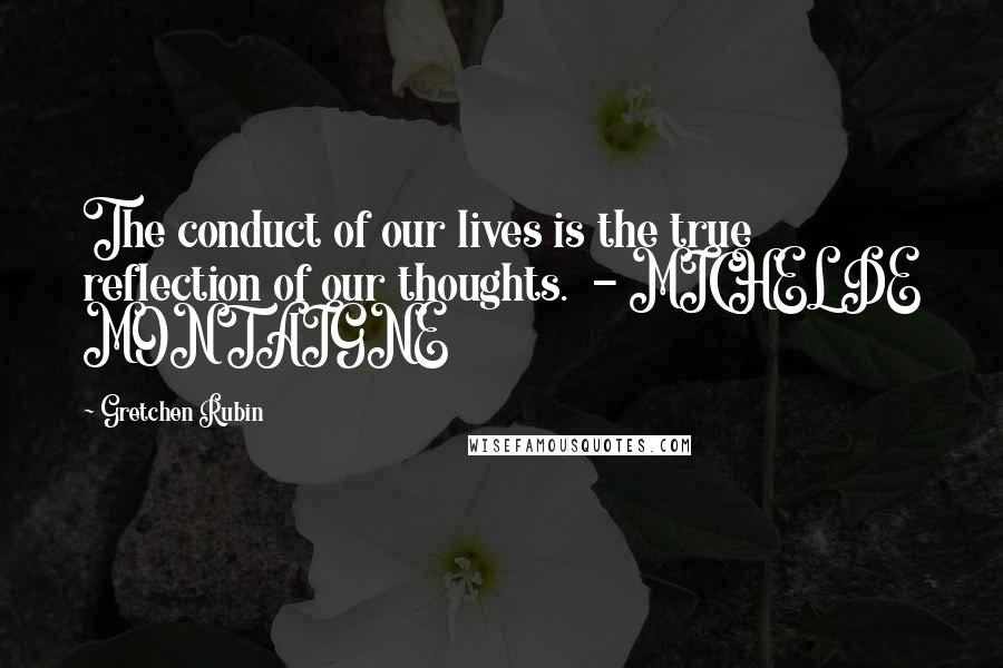 Gretchen Rubin Quotes: The conduct of our lives is the true reflection of our thoughts.  - MICHEL DE MONTAIGNE