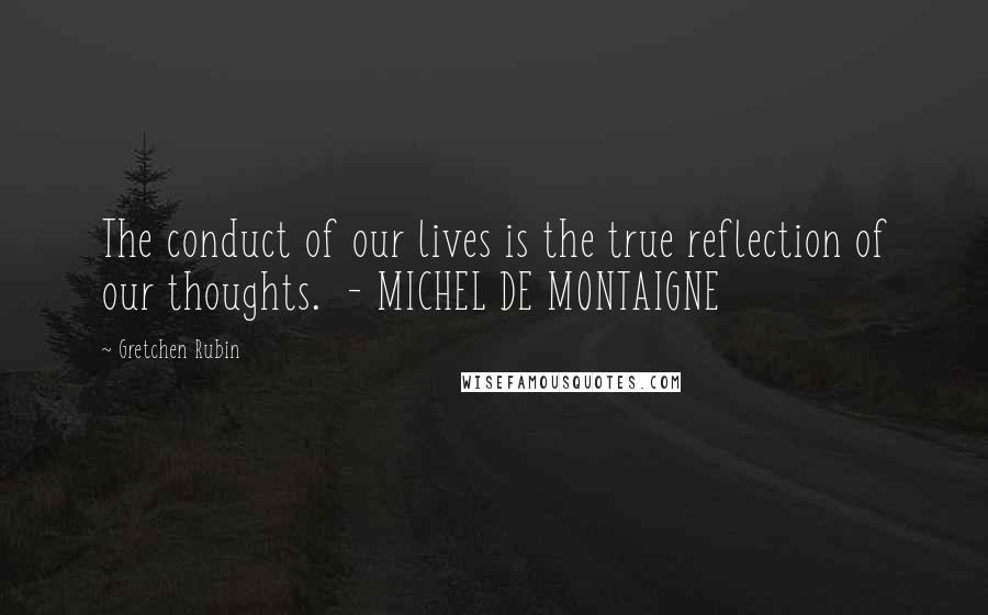 Gretchen Rubin Quotes: The conduct of our lives is the true reflection of our thoughts. - MICHEL DE MONTAIGNE