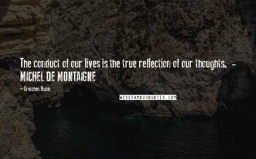 Gretchen Rubin Quotes: The conduct of our lives is the true reflection of our thoughts. - MICHEL DE MONTAIGNE