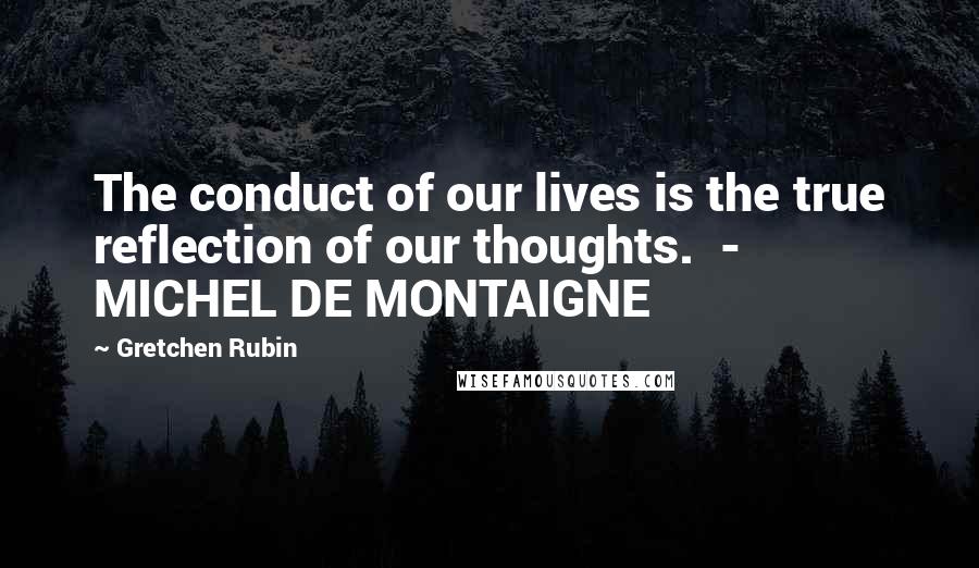 Gretchen Rubin Quotes: The conduct of our lives is the true reflection of our thoughts.  - MICHEL DE MONTAIGNE