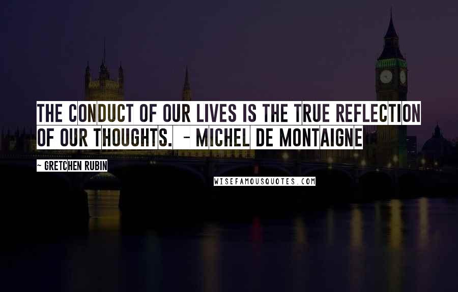 Gretchen Rubin Quotes: The conduct of our lives is the true reflection of our thoughts.  - MICHEL DE MONTAIGNE