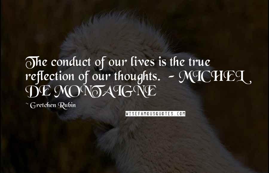 Gretchen Rubin Quotes: The conduct of our lives is the true reflection of our thoughts.  - MICHEL DE MONTAIGNE