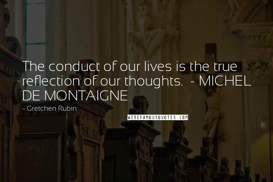 Gretchen Rubin Quotes: The conduct of our lives is the true reflection of our thoughts. - MICHEL DE MONTAIGNE