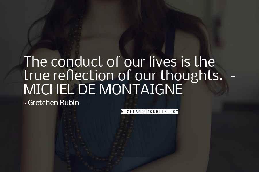 Gretchen Rubin Quotes: The conduct of our lives is the true reflection of our thoughts.  - MICHEL DE MONTAIGNE