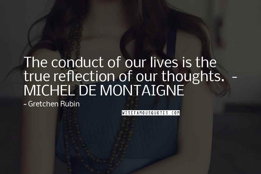 Gretchen Rubin Quotes: The conduct of our lives is the true reflection of our thoughts. - MICHEL DE MONTAIGNE