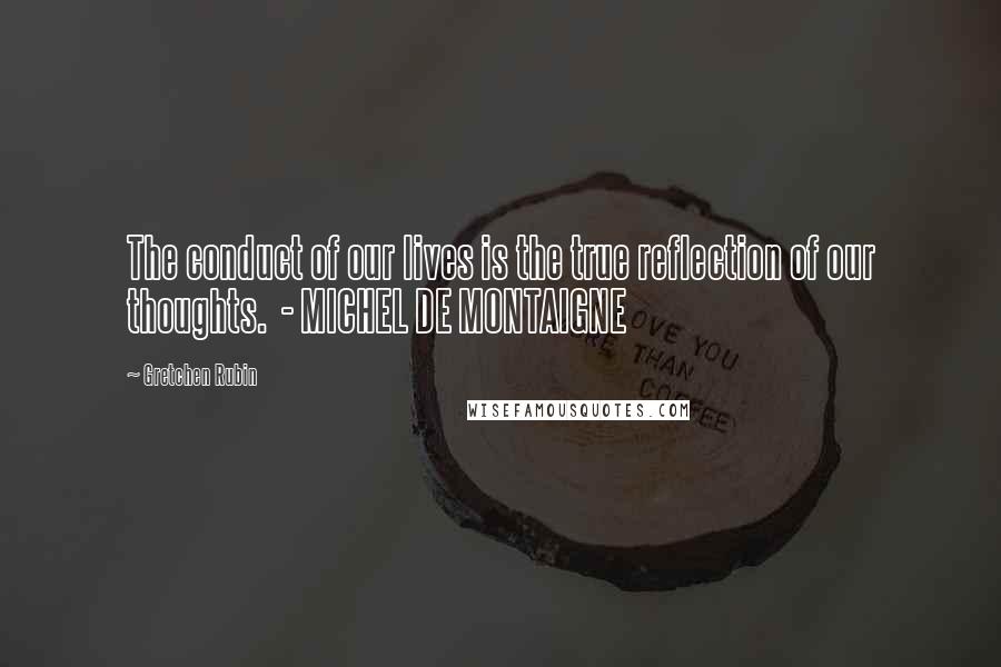 Gretchen Rubin Quotes: The conduct of our lives is the true reflection of our thoughts.  - MICHEL DE MONTAIGNE