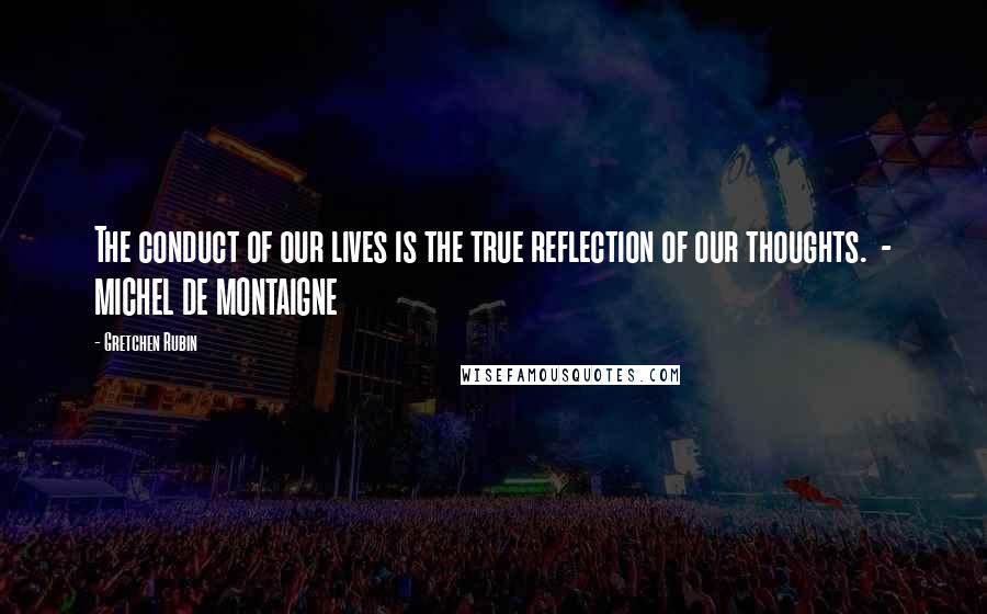 Gretchen Rubin Quotes: The conduct of our lives is the true reflection of our thoughts.  - MICHEL DE MONTAIGNE